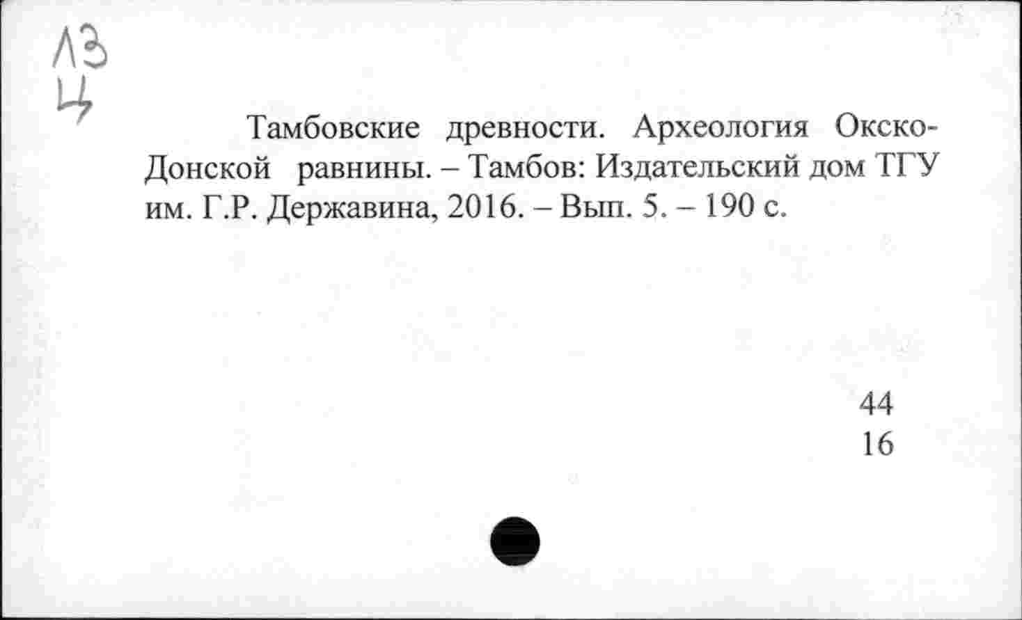 ﻿Тамбовские древности. Археология Окско-Донской равнины. - Тамбов: Издательский дом ТГУ им. Г.Р. Державина, 2016. - Вып. 5. — 190 с.
44
16